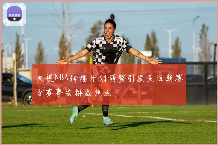 央视NBA转播计划调整引发关注新赛季赛事安排成焦点