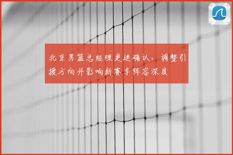 北京男篮总经理更迭确认，调整引援方向并影响新赛季阵容深度