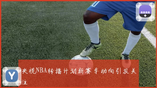 央视NBA转播计划新赛季动向引发关注