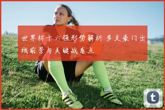 世界杯十六强形势解析 多支豪门出线前景与关键战看点