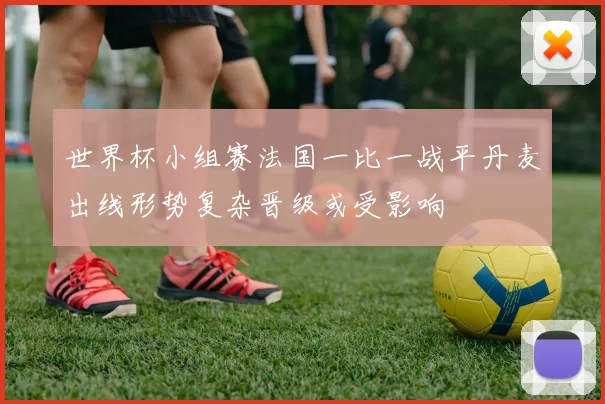 世界杯小组赛法国一比一战平丹麦出线形势复杂晋级或受影响