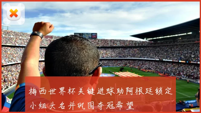 梅西世界杯关键进球助阿根廷锁定小组头名并巩固夺冠希望