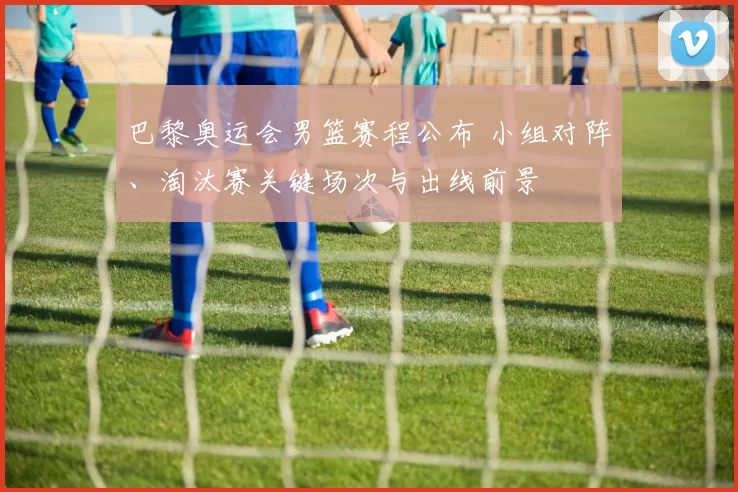 巴黎奥运会男篮赛程公布 小组对阵、淘汰赛关键场次与出线前景