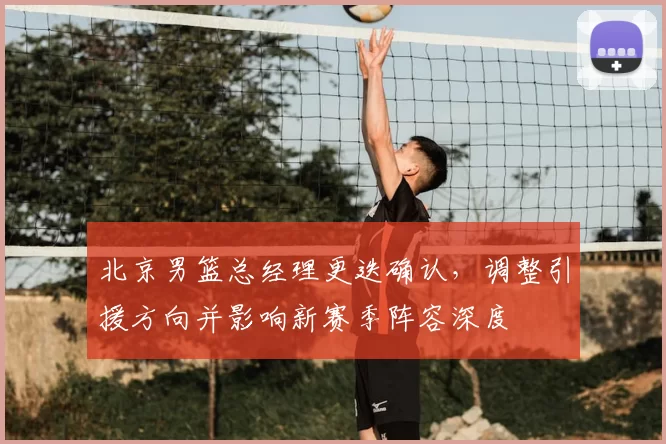 北京男篮总经理更迭确认，调整引援方向并影响新赛季阵容深度