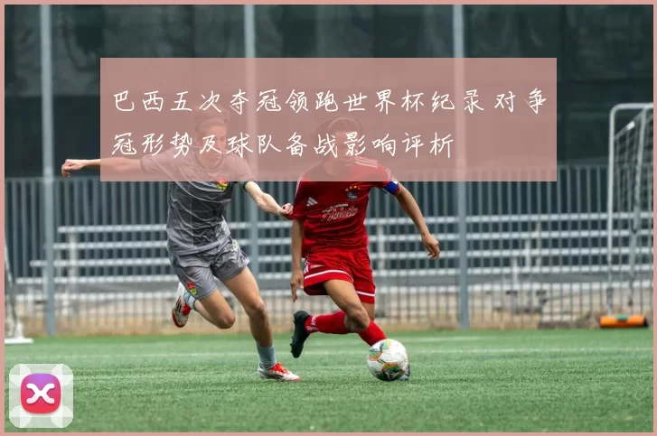 巴西五次夺冠领跑世界杯纪录 对争冠形势及球队备战影响评析