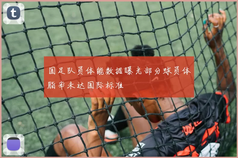 国足队员体能数据曝光部分球员体脂率未达国际标准