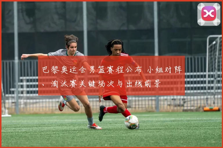 巴黎奥运会男篮赛程公布 小组对阵、淘汰赛关键场次与出线前景