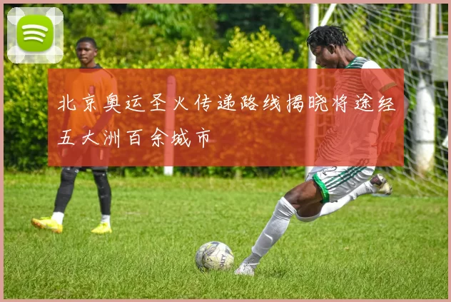 北京奥运圣火传递路线揭晓将途经五大洲百余城市