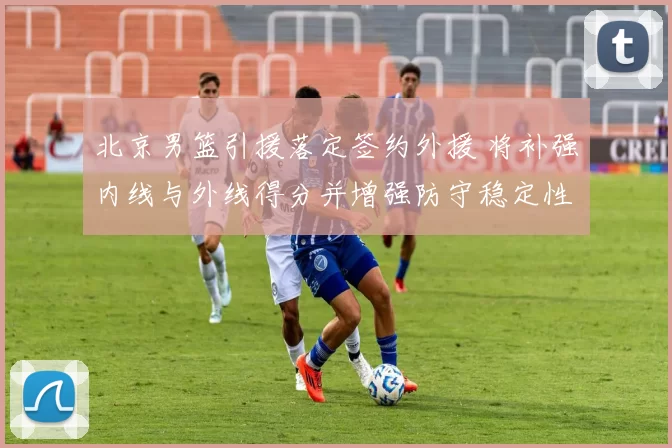 北京男篮引援落定签约外援 将补强内线与外线得分并增强防守稳定性