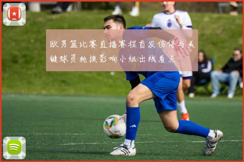 欧男篮比赛直播赛程首发伤停与关键球员轮换影响小组出线看点