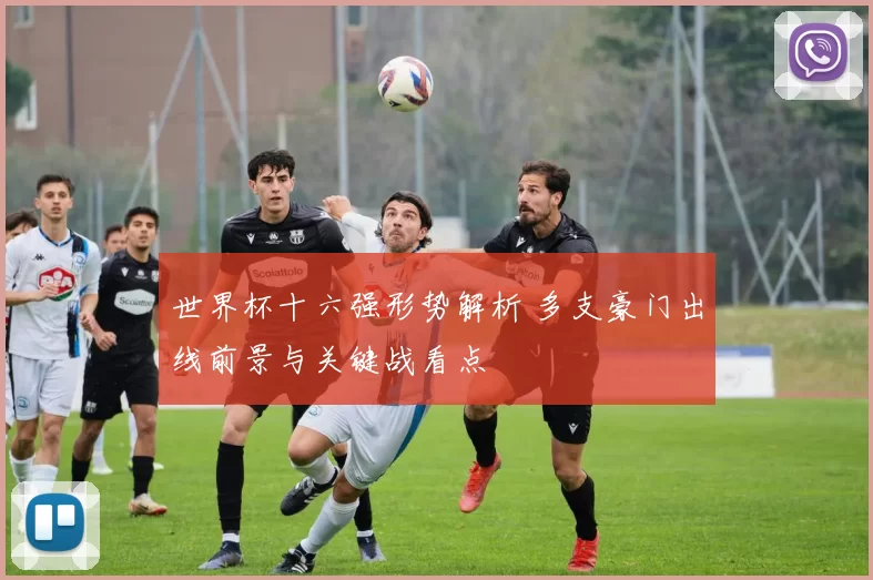 世界杯十六强形势解析 多支豪门出线前景与关键战看点